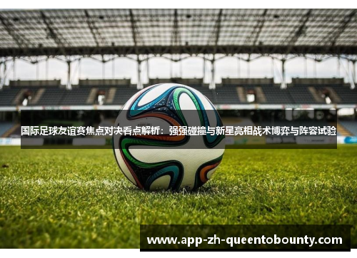 国际足球友谊赛焦点对决看点解析:强强碰撞与新星亮相战术博弈与阵容试验 国际足球友谊赛焦点对决看点解析:强强碰撞与新星亮相战术博弈与阵容试验