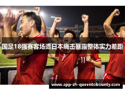 国足18强赛客场遭日本痛击暴露整体实力差距 国足18强赛客场遭日本痛击暴露整体实力差距