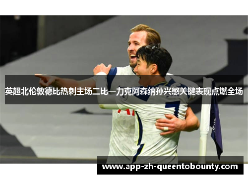 英超北伦敦德比热刺主场二比一力克阿森纳孙兴慜关键表现点燃全场